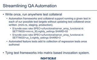 • Write once, run anywhere test collateral
• Automation frameworks and collateral support running a given test in
each of our possible test targets without updating test collateral once
written. (mini-rs, staging, production).
• $ bundle exec rake SPEC=ui/functional/server_array_functional.rb
SETTINGS=mini-rs_93,nightly_settings SHARD=93
• $ bundle exec rake SPEC=ui/functional/server_array_functional.rb
SETTINGS=us_3,nightly_settings SHARD=3
• Automated feature tests add to collection of regression tests once
authored
• Tying test frameworks into matrix based invocation system.
Streamlining QA Automation
 