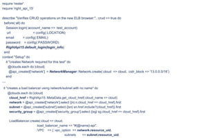 require 'rester'
require 'right_api_15’
describe "Verifies CRUD operations on the new ELB browser:", :crud => true do
before(:all) do
Session.login(:account_name => :test_account)
url = config(:LOCATION)
email = config(:EMAIL)
password = config(:PASSWORD)
RightApi15.default_login(login_info)
end
context "Setup" do
it "creates Network required for this test" do
@clouds.each do |cloud|
@api_created['network'] = NetworkManager::Network.create(:cloud => cloud, :cidr_block => '13.0.0.0/16’)
end
…
it "creates a load balancer using network/subnet with no name" do
@clouds.each do |cloud|
cloud_href = RightApi15::MetaData.get_cloud_href(:cloud_name => cloud)
network = @api_created['network'].select {|n| n.cloud_href == cloud_href}.first
subnet = @api_created['subnet'].select {|sn| sn.href.include?(cloud_href)}.first
security_group = @api_created['security_group'].select {|sg| sg.cloud_href == cloud_href}.first
LoadBalancer.create(:cloud => cloud,
:load_balancer_name => "#{@name}-api",
:VPC => { :vpc_option => network.resource_uid,
:subnets => subnet.resource_uid,
 