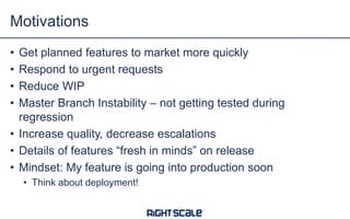 • Get planned features to market more quickly
• Respond to urgent requests
• Reduce WIP
• Master Branch Instability – not getting tested during
regression
• Increase quality, decrease escalations
• Details of features “fresh in minds” on release
• Mindset: My feature is going into production soon
• Think about deployment!
Motivations
 