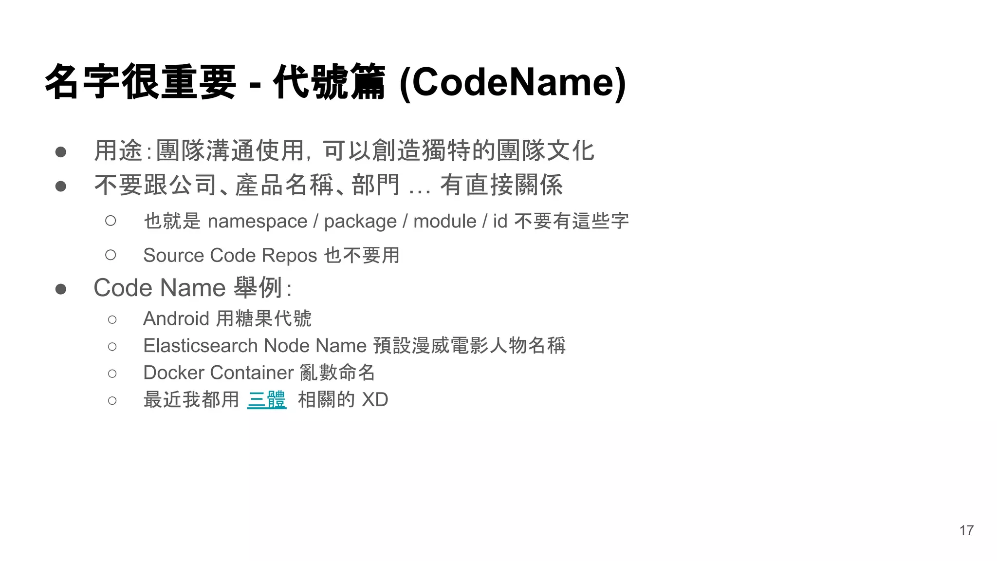 ● 用途：團隊溝通使用，可以創造獨特的團隊文化
● 不要跟公司、產品名稱、部門 … 有直接關係
○ 也就是 namespace / package / module / id 不要有這些字
○ Source Code Repos 也不要用
● Code Name 舉例：
○ Android 用糖果代號
○ Elasticsearch Node Name 預設漫威電影人物名稱
○ Docker Container 亂數命名
○ 最近我都用 三體 相關的 XD
名字很重要 - 代號篇 (CodeName)
17
 