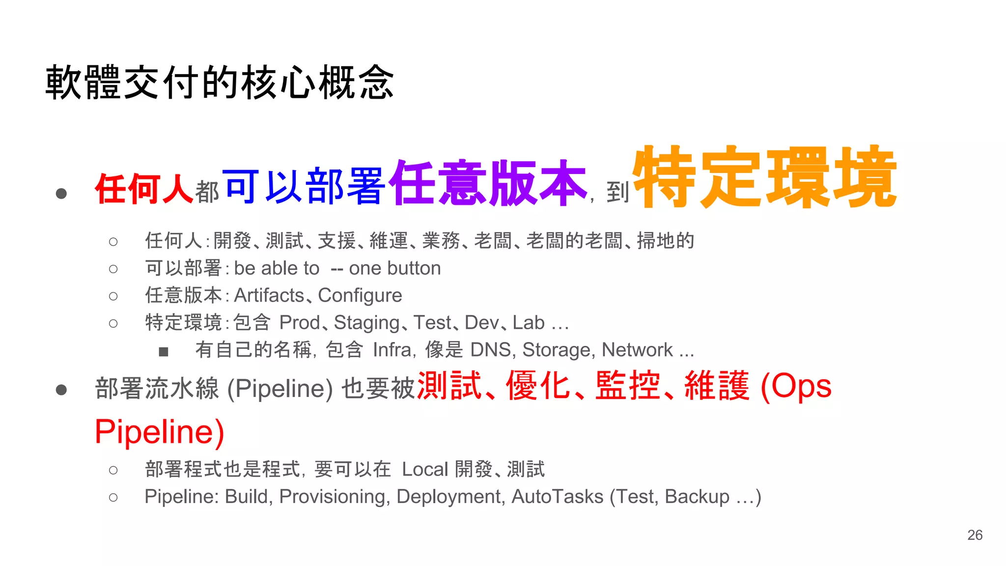 軟體交付的核心概念
26
● 任何人都可以部署任意版本，到特定環境
○ 任何人：開發、測試、支援、維運、業務、老闆、老闆的老闆、掃地的
○ 可以部署：be able to -- one button
○ 任意版本：Artifacts、Configure
○ 特定環境：包含 Prod、Staging、Test、Dev、Lab …
■ 有自己的名稱，包含 Infra，像是 DNS, Storage, Network ...
● 部署流水線 (Pipeline) 也要被測試、優化、監控、維護 (Ops
Pipeline)
○ 部署程式也是程式，要可以在 Local 開發、測試
○ Pipeline: Build, Provisioning, Deployment, AutoTasks (Test, Backup …)
 