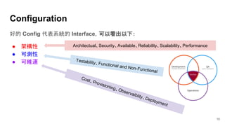 16
Configuration
好的 Config 代表系統的 Interface，可以看出以下：
● 架構性
● 可測性
● 可維運
Cost、Provisioning、Observaiblity、Deployment
Testability、Functional and Non-Functional
Architectual、Security、Available、Reliability、Scalability、Performance
 