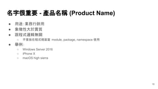 ● 用途：業務行銷用
● 象徵性大於實質
● 跟程式邏輯無關
○ 不要放在程式裡面當 module, package, namespace 使用
● 舉例：
○ Windows Server 2016
○ iPhone X
○ macOS high sierra
名字很重要 - 產品名稱 (Product Name)
18
 