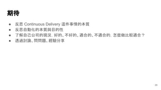 期待
29
● 反思 Continuous Delivery 這件事情的本質
● 反思自動化的本質與目的性
● 了解自己公司的現況，好的、不好的、適合的、不適合的，怎麼做比較適合？
● 透過討論、問問題、經驗分享
 