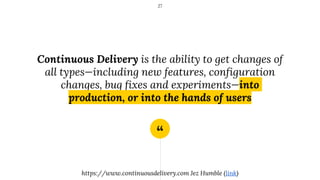 “
Continuous Delivery is the ability to get changes of
all types—including new features, configuration
changes, bug fixes and experiments—into
production, or into the hands of users
27
https://www.continuousdelivery.com Jez Humble (link)
 