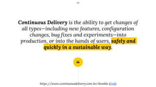 “
Continuous Delivery is the ability to get changes of
all types—including new features, configuration
changes, bug fixes and experiments—into
production, or into the hands of users, safely and
quickly in a sustainable way.
28
https://www.continuousdelivery.com Jez Humble (link)
 