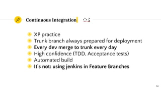Continuous Integration
◉ XP practice
◉ Trunk branch always prepared for deployment
◉ Every dev merge to trunk every day
◉ High confidence (TDD, Acceptance tests)
◉ Automated build
◉ It's not: using jenkins in Feature Branches
34
 