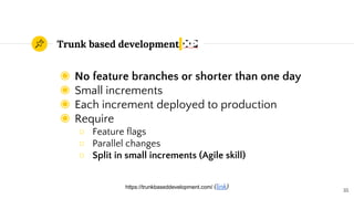 Trunk based development
◉ No feature branches or shorter than one day
◉ Small increments
◉ Each increment deployed to production
◉ Require
○ Feature flags
○ Parallel changes
○ Split in small increments (Agile skill)
35
https://trunkbaseddevelopment.com/ (link)
 
