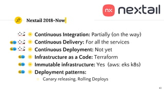 Nextail 2018-Now
◉ Continuous Integration: Partially (on the way)
◉ Continuous Delivery: For all the services
◉ Continuous Deployment: Not yet
◉ Infrastructure as a Code: Terraform
◉ Immutable infrastructure: Yes (aws: eks k8s)
◉ Deployment patterns:
○ Canary releasing, Rolling Deploys
43
 