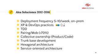 Alea Soluciones 2012-2016
◉ Deployment frequency 5-10/week, on-prem
◉ XP & DevOps practices
◉ TDD
◉ Pairing/Mob (>70%)
◉ Collective ownership (Product/Code)
◉ Trunk base development
◉ Hexagonal architecture
◉ Service-oriented architecture
46
 