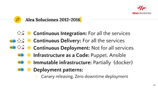 Alea Soluciones 2012-2016
◉ Continuous Integration: For all the services
◉ Continuous Delivery: For all the services
◉ Continuous Deployment: Not for all services
◉ Infrastructure as a Code: Puppet, Ansible
◉ Immutable infrastructure: Partially (docker)
◉ Deployment patterns:
○ Canary releasing, Zero downtime deployment
47
 