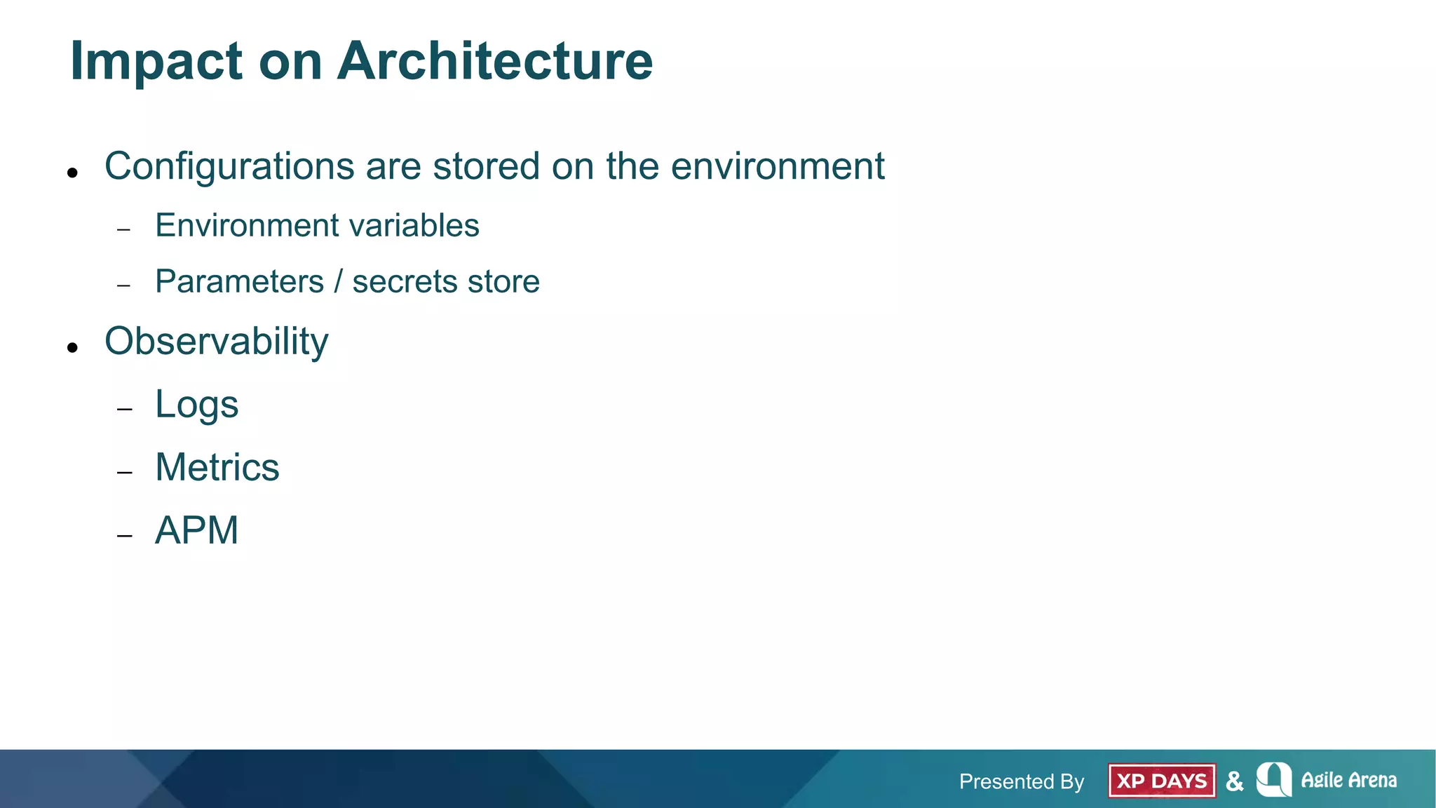 Presented By &
Impact on Architecture
 Configurations are stored on the environment
 Environment variables
 Parameters / secrets store
 Observability
 Logs
 Metrics
 APM
 