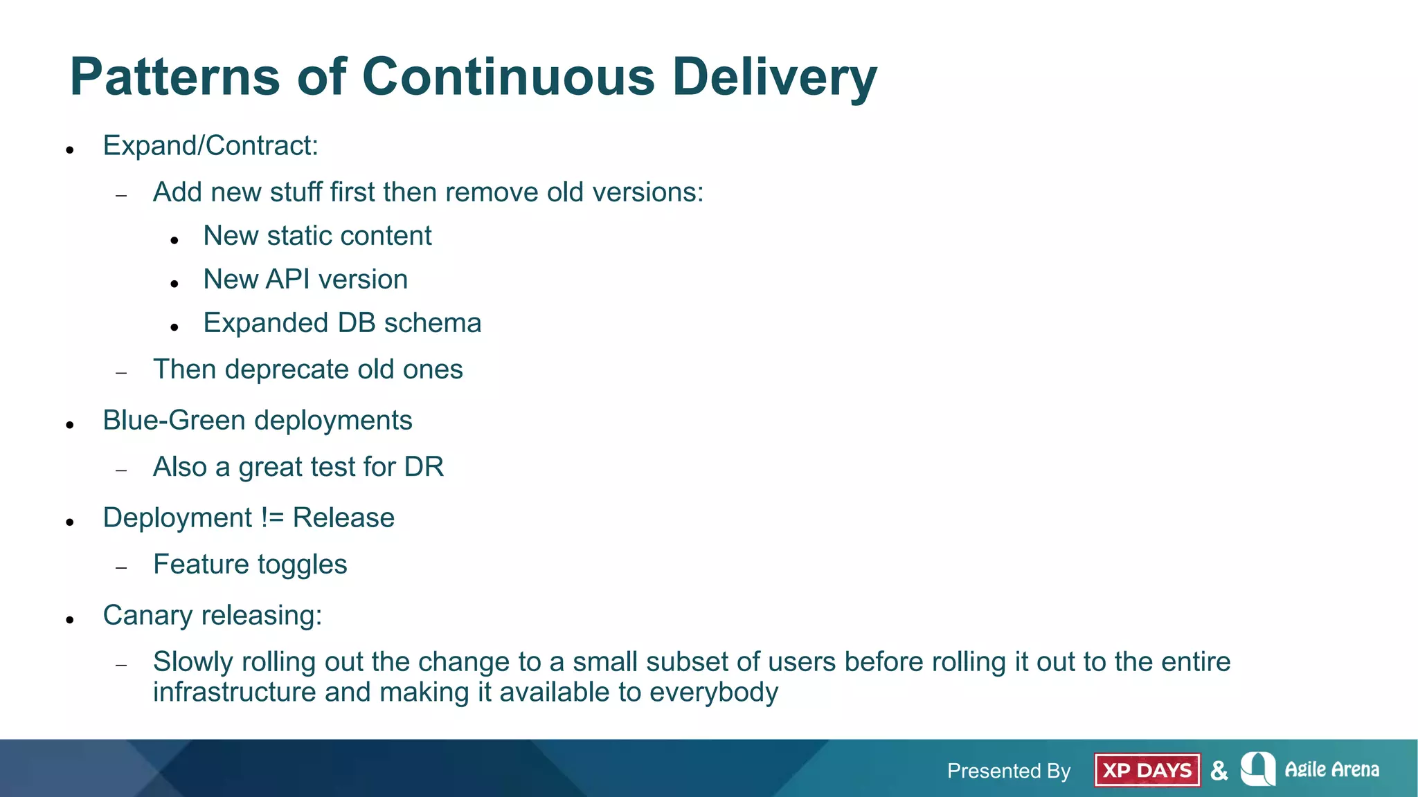 Presented By &
Patterns of Continuous Delivery
 Expand/Contract:
 Add new stuff first then remove old versions:
 New static content
 New API version
 Expanded DB schema
 Then deprecate old ones
 Blue-Green deployments
 Also a great test for DR
 Deployment != Release
 Feature toggles
 Canary releasing:
 Slowly rolling out the change to a small subset of users before rolling it out to the entire
infrastructure and making it available to everybody
 
