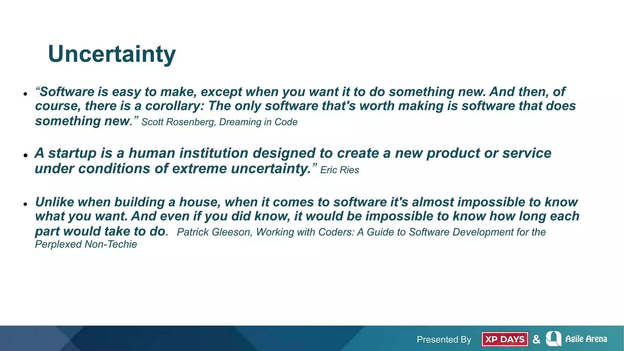 Presented By &
Uncertainty
 “Software is easy to make, except when you want it to do something new. And then, of
course, there is a corollary: The only software that's worth making is software that does
something new.” Scott Rosenberg, Dreaming in Code
 A startup is a human institution designed to create a new product or service
under conditions of extreme uncertainty.” Eric Ries
 Unlike when building a house, when it comes to software it's almost impossible to know
what you want. And even if you did know, it would be impossible to know how long each
part would take to do. Patrick Gleeson, Working with Coders: A Guide to Software Development for the
Perplexed Non-Techie
 