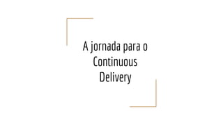 A jornada para o
Continuous
Delivery
 