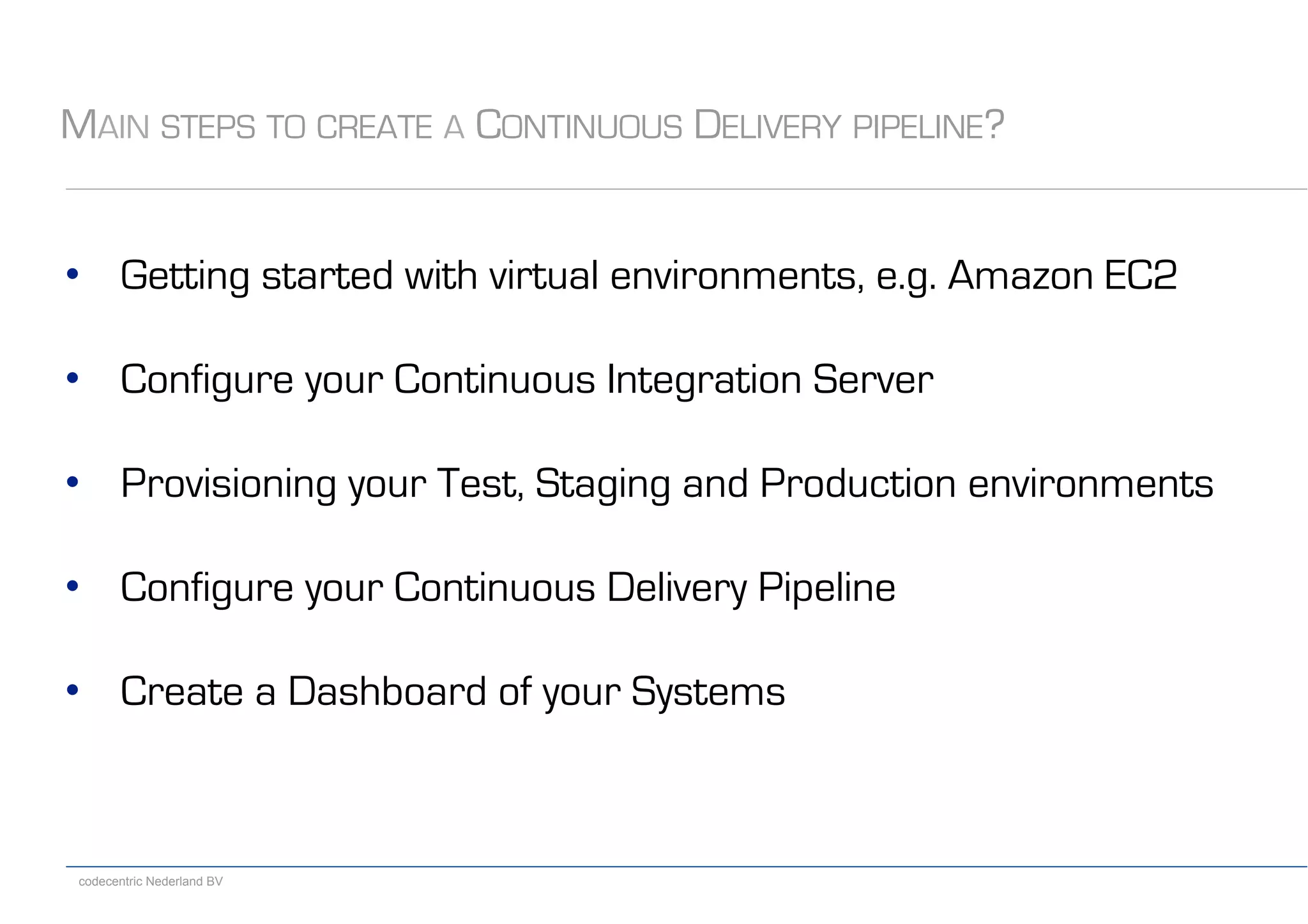 codecentric Nederland BV
MAIN STEPS TO CREATE A CONTINUOUS DELIVERY PIPELINE?
•  Getting started with virtual environments, e.g. Amazon EC2
•  Configure your Continuous Integration Server
•  Provisioning your Test, Staging and Production environments
•  Configure your Continuous Delivery Pipeline
•  Create a Dashboard of your Systems
 