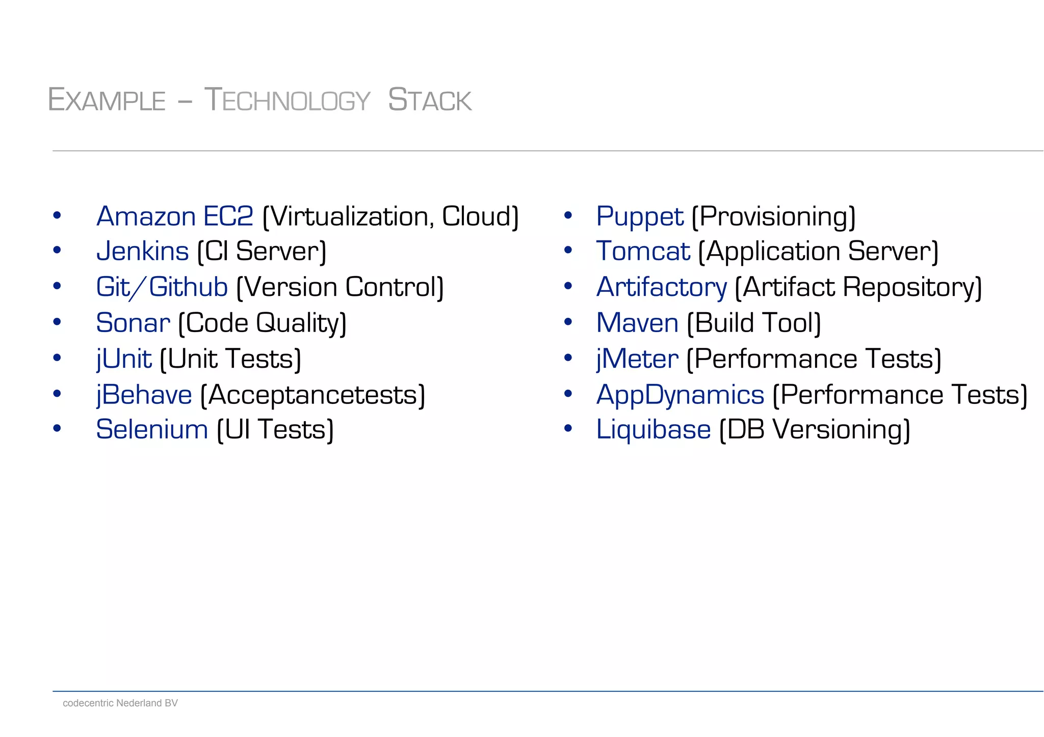 codecentric Nederland BV
EXAMPLE – TECHNOLOGY STACK
•  Amazon EC2 (Virtualization, Cloud)
•  Jenkins (CI Server)
•  Git/Github (Version Control)
•  Sonar (Code Quality)
•  jUnit (Unit Tests)
•  jBehave (Acceptancetests)
•  Selenium (UI Tests)
•  Puppet (Provisioning)
•  Tomcat (Application Server)
•  Artifactory (Artifact Repository)
•  Maven (Build Tool)
•  jMeter (Performance Tests)
•  AppDynamics (Performance Tests)
•  Liquibase (DB Versioning)
 