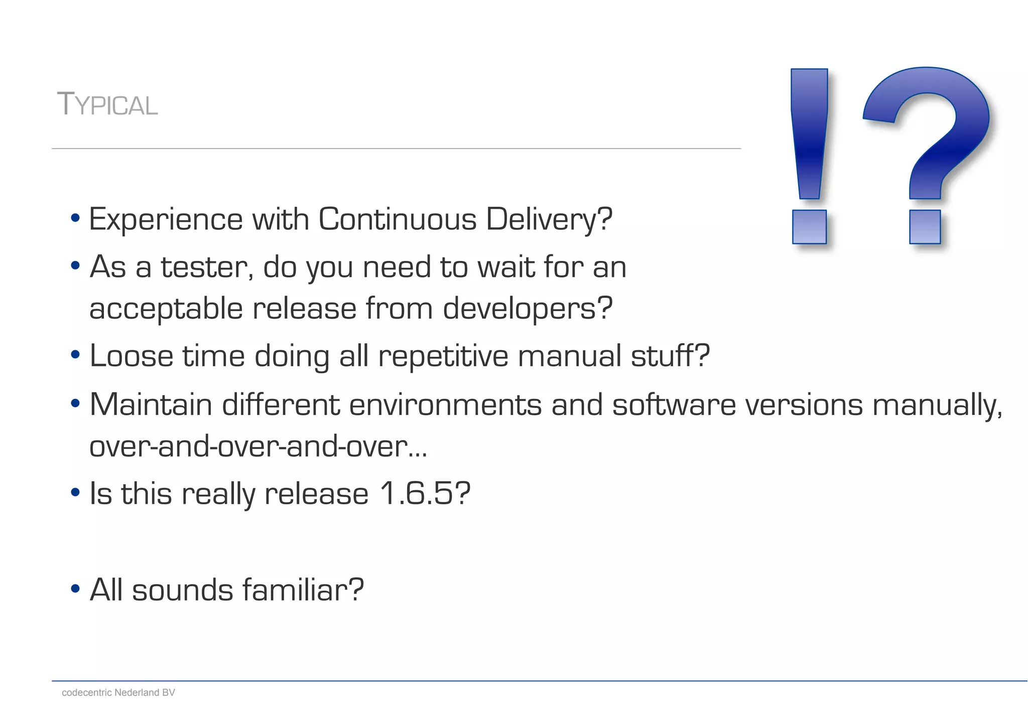 codecentric Nederland BV
• Experience with Continuous Delivery?
• As a tester, do you need to wait for an
acceptable release from developers?
• Loose time doing all repetitive manual stuff?
• Maintain different environments and software versions manually,
over-and-over-and-over…
• Is this really release 1.6.5?
• All sounds familiar?
TYPICAL
 