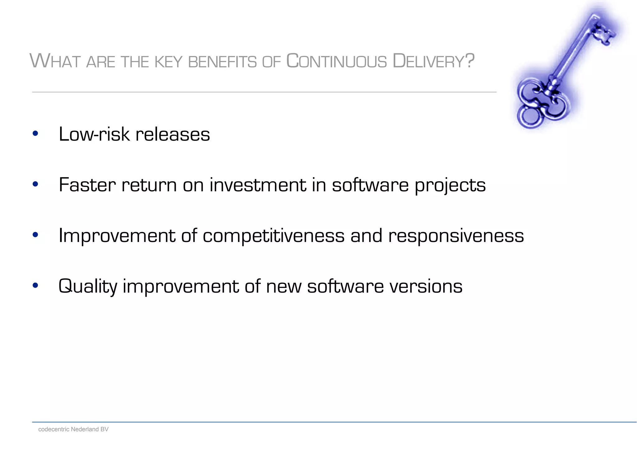 codecentric Nederland BV
WHAT ARE THE KEY BENEFITS OF CONTINUOUS DELIVERY?
•  Low-risk releases
•  Faster return on investment in software projects
•  Improvement of competitiveness and responsiveness
•  Quality improvement of new software versions
 