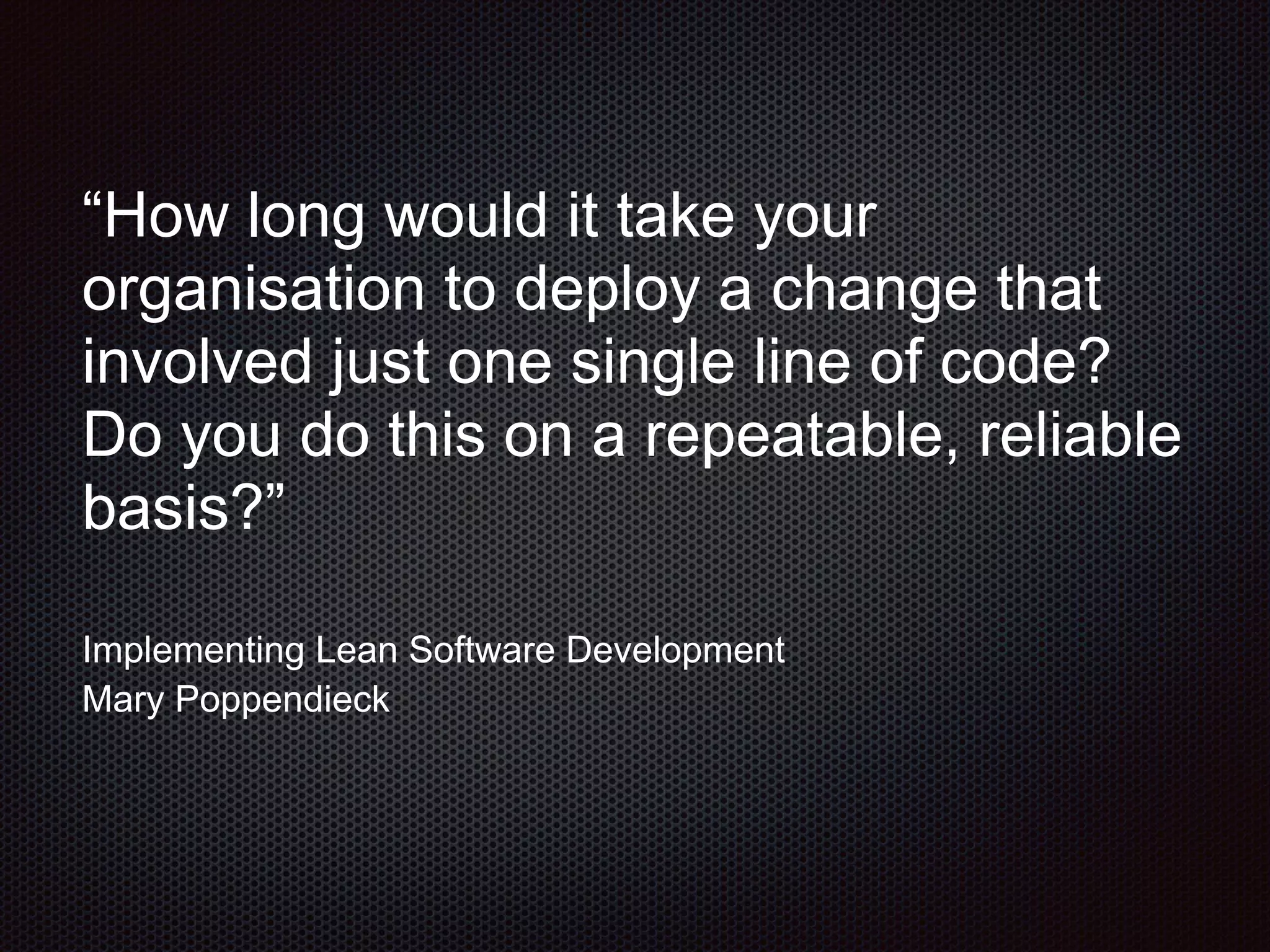 “How long would it take your
organisation to deploy a change that
involved just one single line of code?
Do you do this on a repeatable, reliable
basis?”
Implementing Lean Software Development
Mary Poppendieck
 
