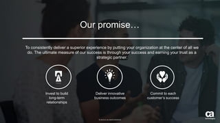 26 © 2015 CA. ALL RIGHTS RESERVED.@CAWORLD #CAWORLD
Our promise…
To consistently deliver a superior experience by putting your organization at the center of all we
do. The ultimate measure of our success is through your success and earning your trust as a
strategic partner.
Invest to build
long-term
relationships
Deliver innovative
business outcomes
Commit to each
customer’s success
© 2015 CA. ALL RIGHTS RESERVED.
 