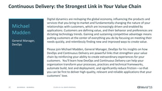27 © 2015 CA. ALL RIGHTS RESERVED.@CAWORLD #CAWORLD
Continuous Delivery: the Strongest Link in Your Value Chain
Digital dynamics are reshaping the global economy, influencing the products and
services that you bring to market and fundamentally changing the nature of your
relationships with customers, which are increasingly driven and enabled by
applications. Customers are defining value, and their behavior and preferences are
dictating technology trends. Gaining and sustaining competitive advantage means
putting customers at the center of everything you do by focusing on meeting their
needs quickly, and relentlessly finding new and improved ways to create value.
Please join Michael Madden, General Manager, DevOps for his insights on how
DevOps and Continuous Delivery are powerful links that strengthen your value
chain by reinforcing your ability to create extraordinary experiences for your
customers. You’ll learn how DevOps and Continuous Delivery can help your
organization transform your processes, practices and technical frameworks,
automate build, test and deployment, and significantly reduce friction―so that
you can be first to deliver high-quality, relevant and reliable applications that your
customers’ love.
Michael
Madden
General Manager,
DevOps
 