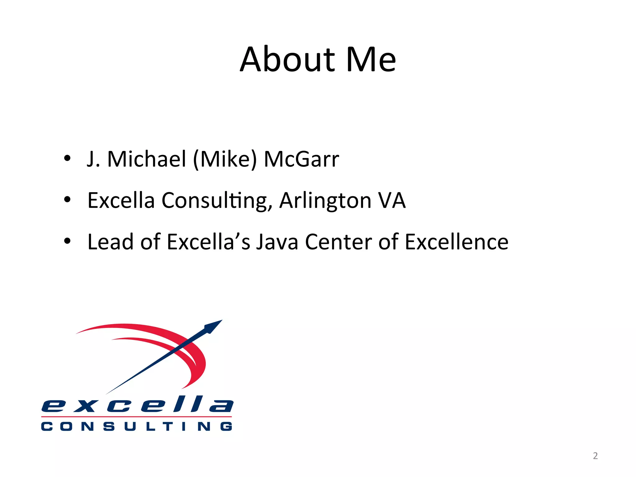 About	
  Me	
  

•  J.	
  Michael	
  (Mike)	
  McGarr	
  
•  Excella	
  Consul$ng,	
  Arlington	
  VA	
  
•  Lead	
  of	
  Excella’s	
  Java	
  Center	
  of	
  Excellence	
  
	
  




                                                                       2	
  
 