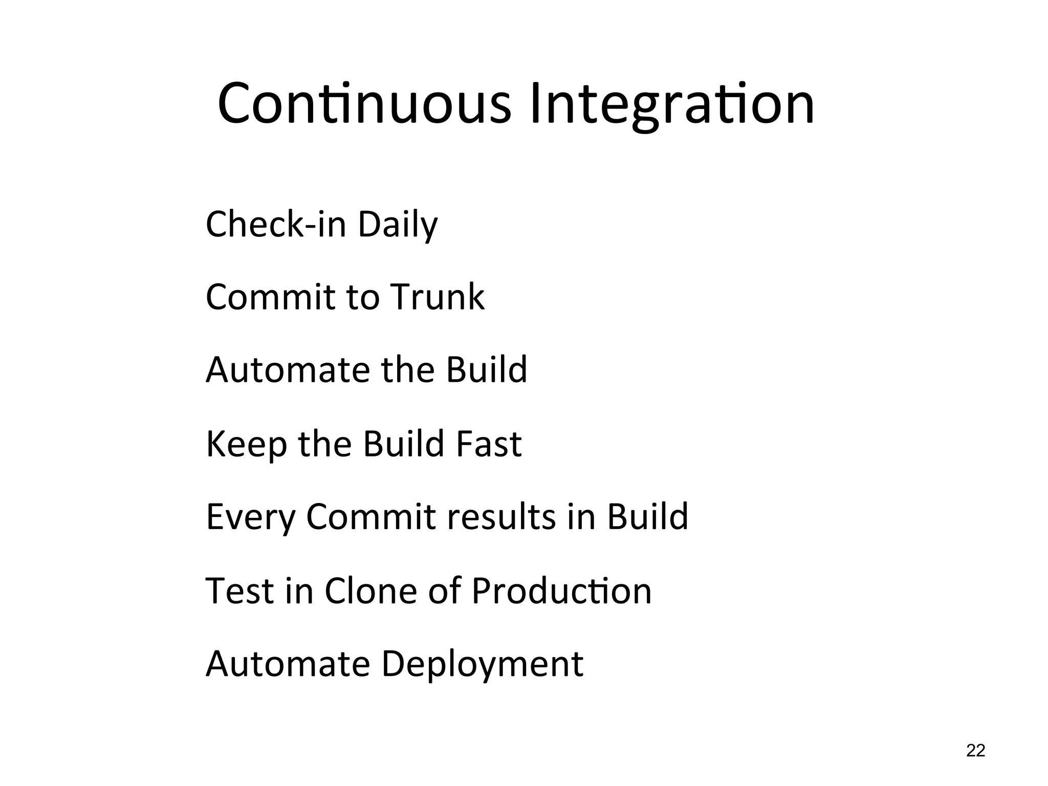 Con$nuous	
  Integra$on	
  
Check-­‐in	
  Daily	
  
Commit	
  to	
  Trunk	
  	
  
Automate	
  the	
  Build	
  
Keep	
  the	
  Build	
  Fast	
  
Every	
  Commit	
  results	
  in	
  Build	
  
Test	
  in	
  Clone	
  of	
  Produc$on	
  
Automate	
  Deployment	
  
                                                22
 