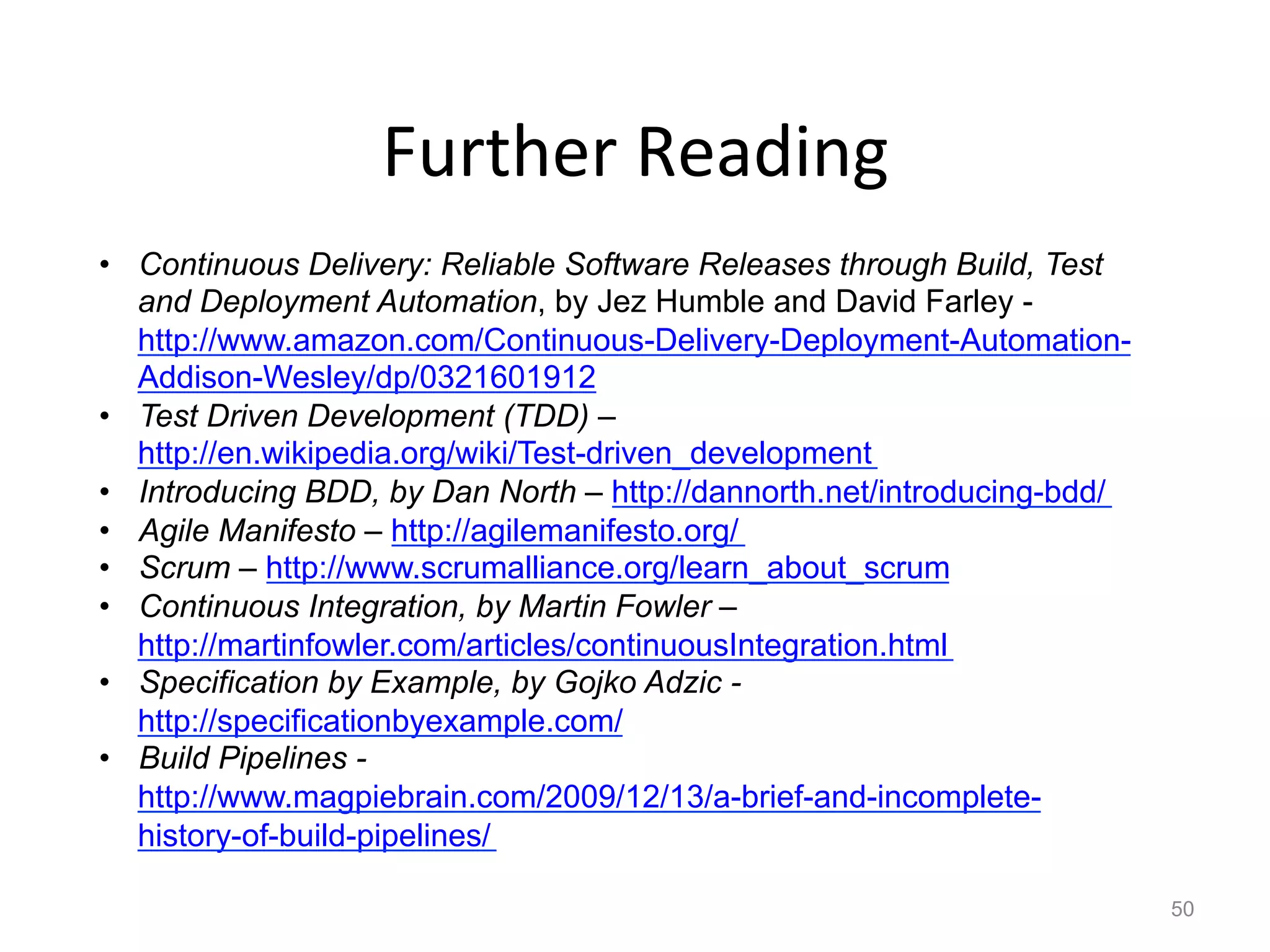 Further	
  Reading	
  
•  Continuous Delivery: Reliable Software Releases through Build, Test
   and Deployment Automation, by Jez Humble and David Farley -
   http://www.amazon.com/Continuous-Delivery-Deployment-Automation-
   Addison-Wesley/dp/0321601912
•  Test Driven Development (TDD) –
   http://en.wikipedia.org/wiki/Test-driven_development
•  Introducing BDD, by Dan North – http://dannorth.net/introducing-bdd/
•  Agile Manifesto – http://agilemanifesto.org/
•  Scrum – http://www.scrumalliance.org/learn_about_scrum
•  Continuous Integration, by Martin Fowler –
   http://martinfowler.com/articles/continuousIntegration.html
•  Specification by Example, by Gojko Adzic -
   http://specificationbyexample.com/
•  Build Pipelines -
   http://www.magpiebrain.com/2009/12/13/a-brief-and-incomplete-
   history-of-build-pipelines/

                                                                          50
 