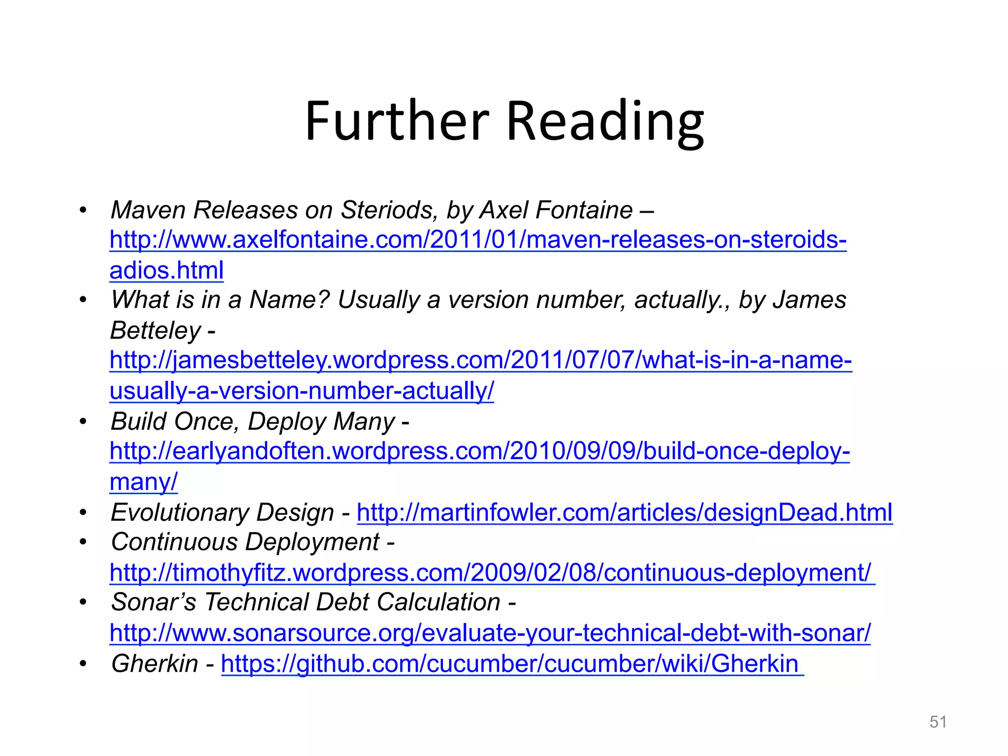 Further	
  Reading	
  
•  Maven Releases on Steriods, by Axel Fontaine –
   http://www.axelfontaine.com/2011/01/maven-releases-on-steroids-
   adios.html
•  What is in a Name? Usually a version number, actually., by James
   Betteley -
   http://jamesbetteley.wordpress.com/2011/07/07/what-is-in-a-name-
   usually-a-version-number-actually/
•  Build Once, Deploy Many -
   http://earlyandoften.wordpress.com/2010/09/09/build-once-deploy-
   many/
•  Evolutionary Design - http://martinfowler.com/articles/designDead.html
•  Continuous Deployment -
   http://timothyfitz.wordpress.com/2009/02/08/continuous-deployment/
•  Sonar’s Technical Debt Calculation -
   http://www.sonarsource.org/evaluate-your-technical-debt-with-sonar/
•  Gherkin - https://github.com/cucumber/cucumber/wiki/Gherkin

                                                                            51
 