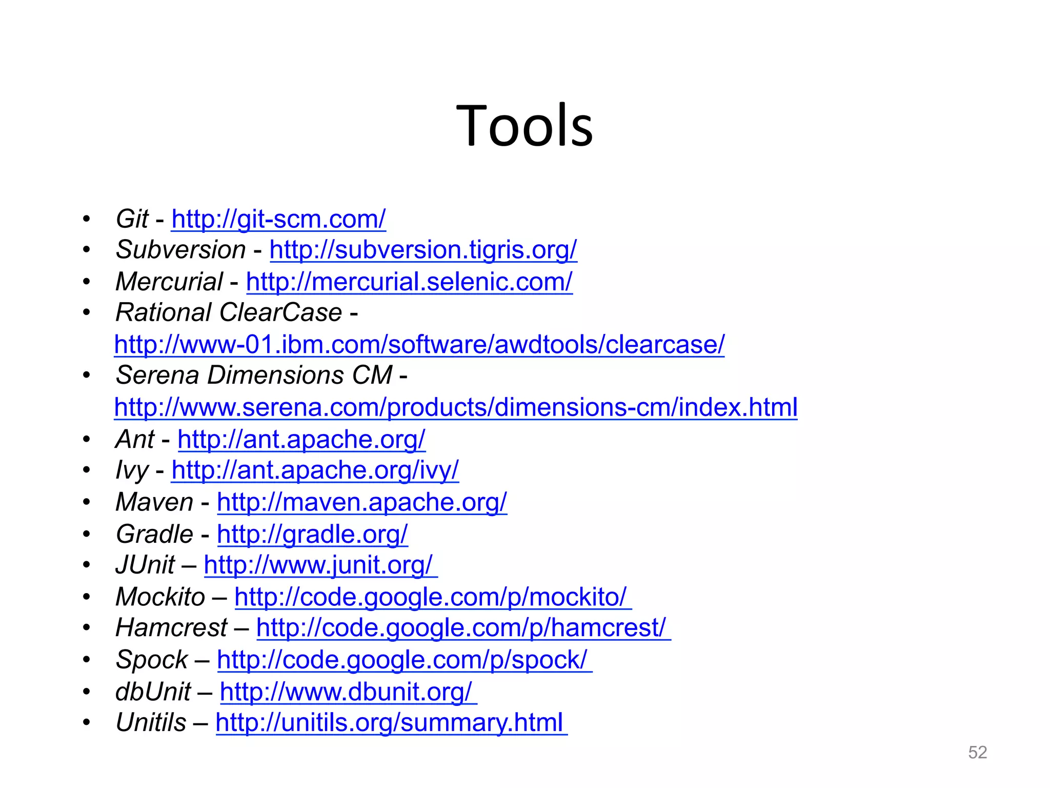 Tools	
  
•    Git - http://git-scm.com/
•    Subversion - http://subversion.tigris.org/
•    Mercurial - http://mercurial.selenic.com/
•    Rational ClearCase -
     http://www-01.ibm.com/software/awdtools/clearcase/
•    Serena Dimensions CM -
     http://www.serena.com/products/dimensions-cm/index.html
•    Ant - http://ant.apache.org/
•    Ivy - http://ant.apache.org/ivy/
•    Maven - http://maven.apache.org/
•    Gradle - http://gradle.org/
•    JUnit – http://www.junit.org/
•    Mockito – http://code.google.com/p/mockito/
•    Hamcrest – http://code.google.com/p/hamcrest/
•    Spock – http://code.google.com/p/spock/
•    dbUnit – http://www.dbunit.org/
•    Unitils – http://unitils.org/summary.html
                                                               52
 