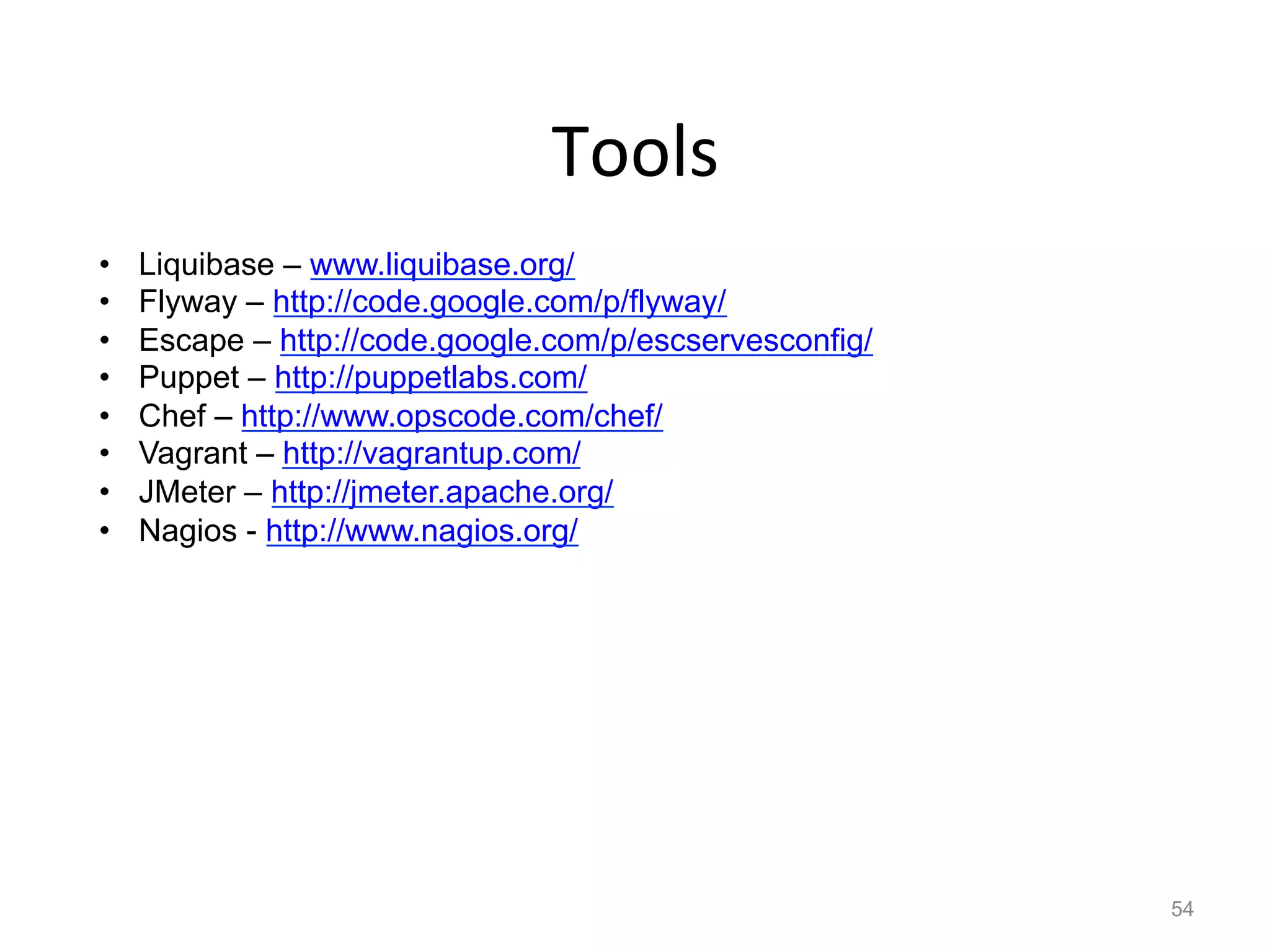 Tools	
  
•    Liquibase – www.liquibase.org/
•    Flyway – http://code.google.com/p/flyway/
•    Escape – http://code.google.com/p/escservesconfig/
•    Puppet – http://puppetlabs.com/
•    Chef – http://www.opscode.com/chef/
•    Vagrant – http://vagrantup.com/
•    JMeter – http://jmeter.apache.org/
•    Nagios - http://www.nagios.org/




                                                          54
 