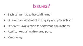 issues?
● Each server has to be configured
● Different environment in staging and production
● Different Java version for different applications
● Applications using the same ports
● Versioning
 