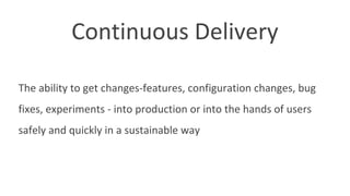 Continuous Delivery
The ability to get changes-features, configuration changes, bug
fixes, experiments - into production or into the hands of users
safely and quickly in a sustainable way
 
