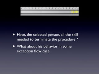 • Have, the selected person, all the skill
needed to terminate the procedure ?
• What about his behavior in some
exception ﬂow case
Skills
 