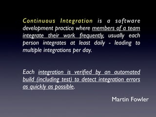 Continuous Integration is a software
development practice where members of a team
integrate their work frequently, usually each
person integrates at least daily - leading to
multiple integrations per day.
Each integration is veriﬁed by an automated
build (including test) to detect integration errors
as quickly as possible.
Martin Fowler
 