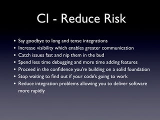 CI - Reduce Risk
• Say goodbye to long and tense integrations
• Increase visibility which enables greater communication
• Catch issues fast and nip them in the bud
• Spend less time debugging and more time adding features
• Proceed in the conﬁdence you’re building on a solid foundation
• Stop waiting to ﬁnd out if your code’s going to work
• Reduce integration problems allowing you to deliver software
more rapidly
 