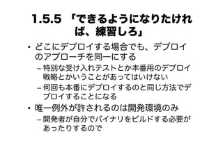 1.5.5 「できるようになりたけれ
       ば、練習しろ」
•  どこにデプロイする場合でも、デプロイ
   のアプローチを同一にする
 –  特別な受け入れテストとか本番用のデプロイ
    戦略とかいうことがあってはいけない
 –  何回も本番にデプロイするのと同じ方法でデ
    プロイすることになる
•  唯一例外が許されるのは開発環境のみ
 –  開発者が自分でバイナリをビルドする必要が
    あったりするので
 