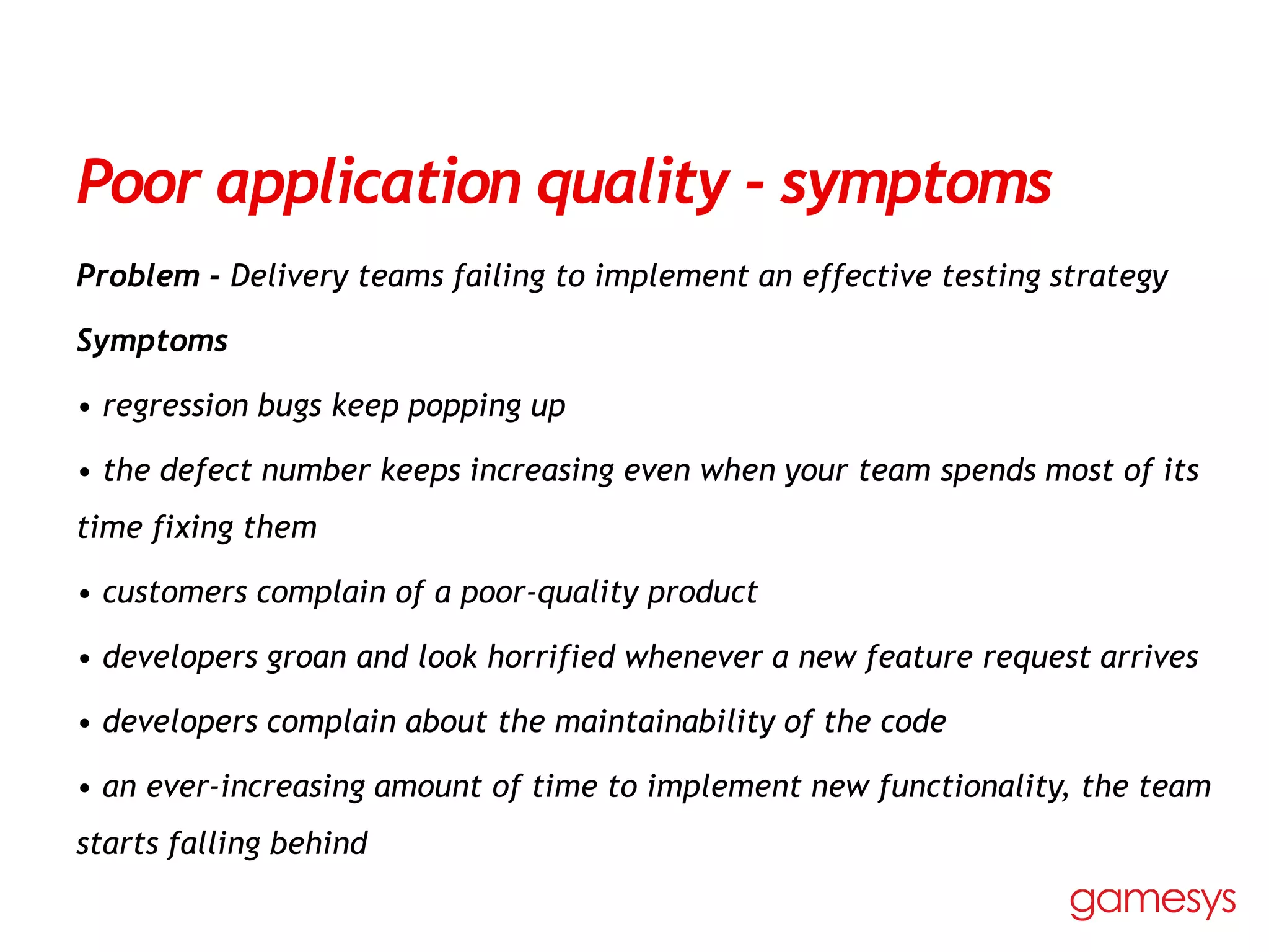 Poor application quality - symptoms
Problem - Delivery teams failing to implement an effective testing strategy
Symptoms
• regression bugs keep popping up
• the defect number keeps increasing even when your team spends most of its
time fixing them
• customers complain of a poor-quality product
• developers groan and look horrified whenever a new feature request arrives
• developers complain about the maintainability of the code
• an ever-increasing amount of time to implement new functionality, the team
starts falling behind
 