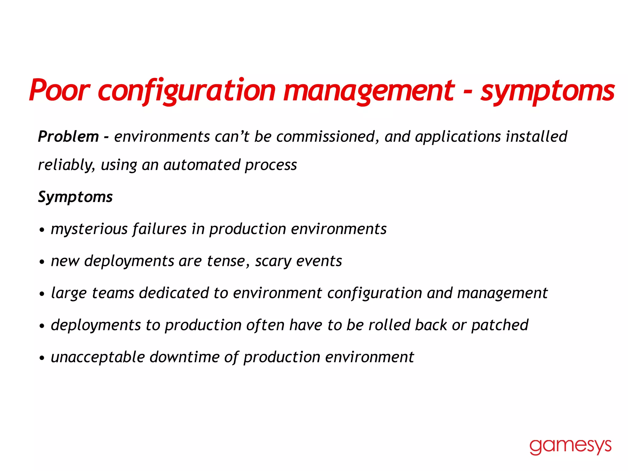 Poor configuration management - symptoms
Problem - environments can’t be commissioned, and applications installed
reliably, using an automated process
Symptoms
• mysterious failures in production environments
• new deployments are tense, scary events
• large teams dedicated to environment configuration and management
• deployments to production often have to be rolled back or patched
• unacceptable downtime of production environment
 