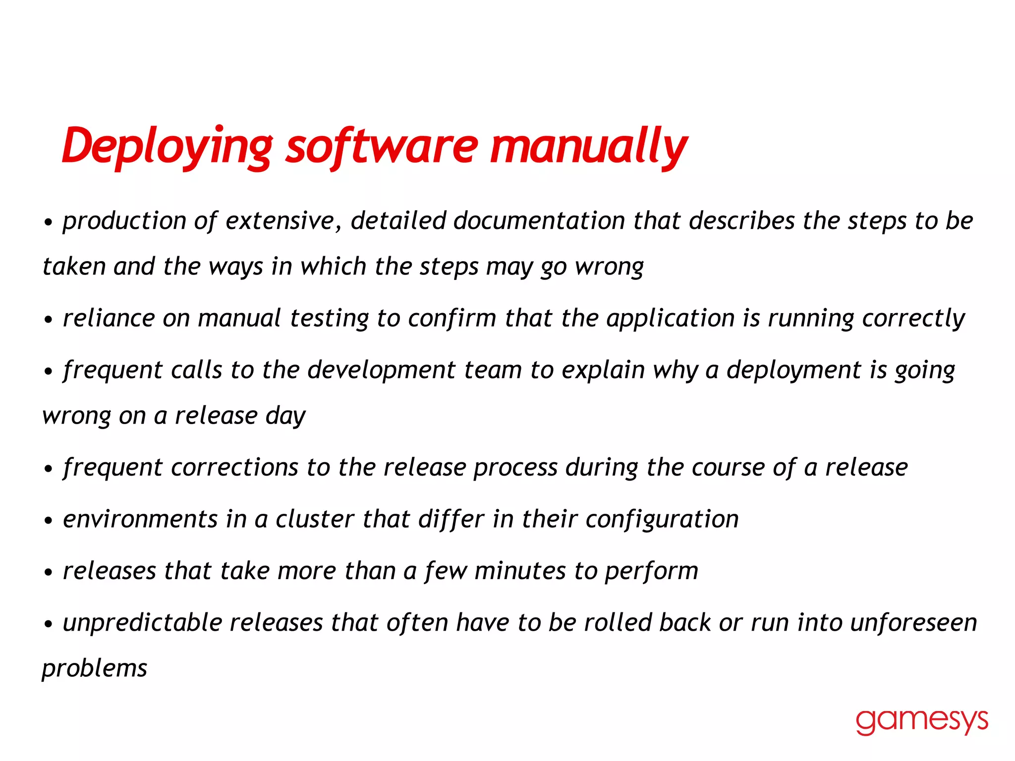 Deploying software manually
• production of extensive, detailed documentation that describes the steps to be
taken and the ways in which the steps may go wrong
• reliance on manual testing to confirm that the application is running correctly
• frequent calls to the development team to explain why a deployment is going
wrong on a release day
• frequent corrections to the release process during the course of a release
• environments in a cluster that differ in their configuration
• releases that take more than a few minutes to perform
• unpredictable releases that often have to be rolled back or run into unforeseen
problems
 