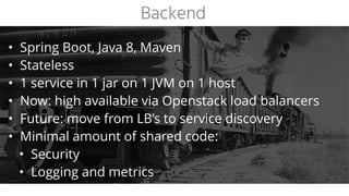 • Spring Boot, Java 8, Maven
• Stateless
• 1 service in 1 jar on 1 JVM on 1 host
• Now: high available via Openstack load balancers
• Future: move from LB’s to service discovery
• Minimal amount of shared code:
• Security
• Logging and metrics
Backend
 