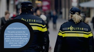 The police protects the
democracy, maintains the law
and is the authority on the
streets. Around 65.000 people
work at the Dutch police, of
which over 1500 IT
professionals.
Dutch National Police
 