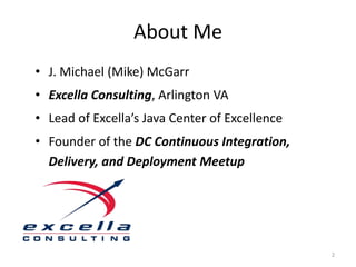 About Me
• J. Michael (Mike) McGarr
• Excella Consulting, Arlington VA
• Lead of Excella’s Java Center of Excellence
• Founder of the DC Continuous Integration,
  Delivery, and Deployment Meetup




                                                2
 
