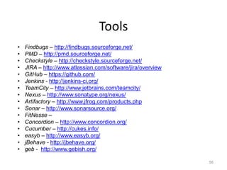 Tools
•   Findbugs – http://findbugs.sourceforge.net/
•   PMD – http://pmd.sourceforge.net/
•   Checkstyle – http://checkstyle.sourceforge.net/
•   JIRA – http://www.atlassian.com/software/jira/overview
•   GitHub – https://github.com/
•   Jenkins - http://jenkins-ci.org/
•   TeamCity – http://www.jetbrains.com/teamcity/
•   Nexus – http://www.sonatype.org/nexus/
•   Artifactory – http://www.jfrog.com/products.php
•   Sonar – http://www.sonarsource.org/
•   FitNesse –
•   Concordion – http://www.concordion.org/
•   Cucumber – http://cukes.info/
•   easyb – http://www.easyb.org/
•   jBehave - http://jbehave.org/
•   geb - http://www.gebish.org/

                                                             56
 