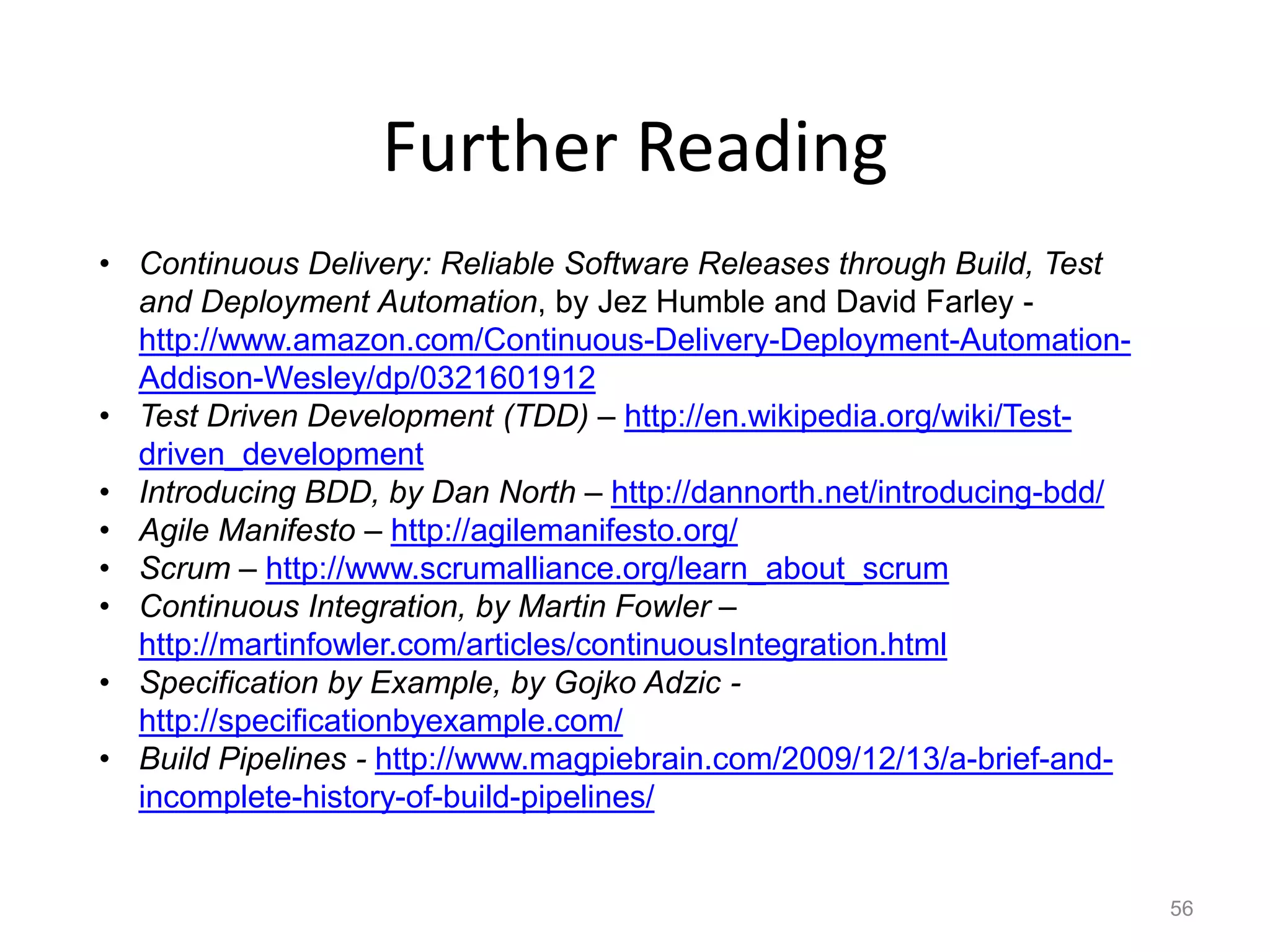 Further Reading
• Continuous Delivery: Reliable Software Releases through Build, Test
  and Deployment Automation, by Jez Humble and David Farley -
  http://www.amazon.com/Continuous-Delivery-Deployment-Automation-
  Addison-Wesley/dp/0321601912
• Test Driven Development (TDD) – http://en.wikipedia.org/wiki/Test-
  driven_development
• Introducing BDD, by Dan North – http://dannorth.net/introducing-bdd/
• Agile Manifesto – http://agilemanifesto.org/
• Scrum – http://www.scrumalliance.org/learn_about_scrum
• Continuous Integration, by Martin Fowler –
  http://martinfowler.com/articles/continuousIntegration.html
• Specification by Example, by Gojko Adzic -
  http://specificationbyexample.com/
• Build Pipelines - http://www.magpiebrain.com/2009/12/13/a-brief-and-
  incomplete-history-of-build-pipelines/


                                                                         56
 