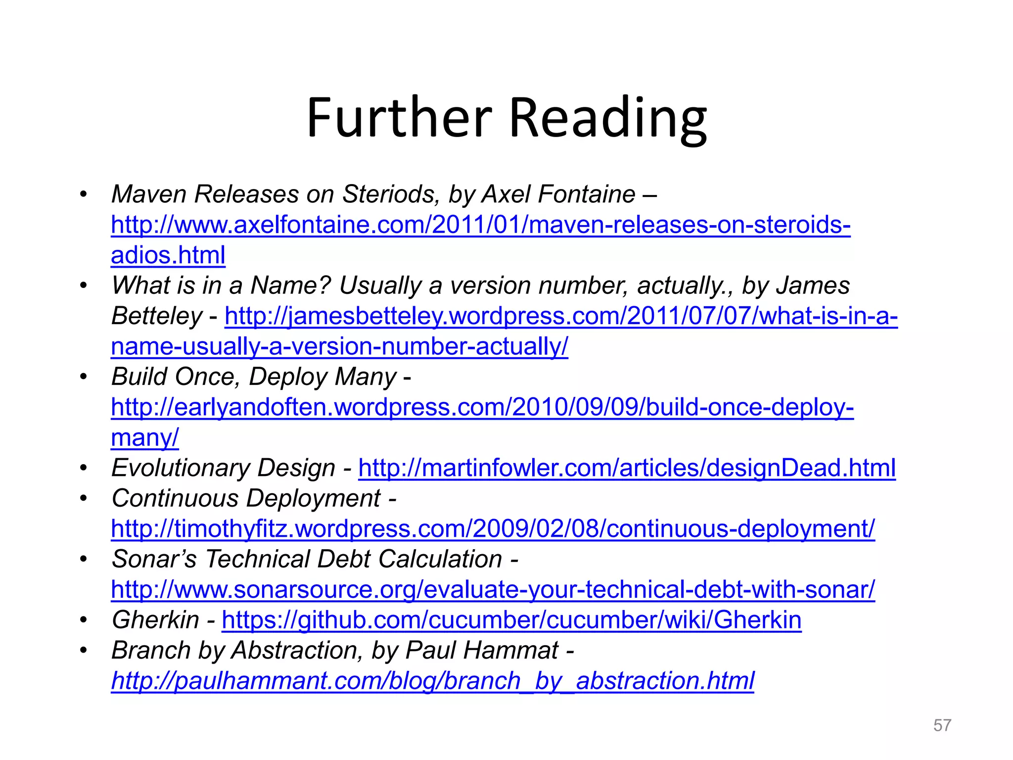 Further Reading
• Maven Releases on Steriods, by Axel Fontaine –
  http://www.axelfontaine.com/2011/01/maven-releases-on-steroids-
  adios.html
• What is in a Name? Usually a version number, actually., by James
  Betteley - http://jamesbetteley.wordpress.com/2011/07/07/what-is-in-a-
  name-usually-a-version-number-actually/
• Build Once, Deploy Many -
  http://earlyandoften.wordpress.com/2010/09/09/build-once-deploy-
  many/
• Evolutionary Design - http://martinfowler.com/articles/designDead.html
• Continuous Deployment -
  http://timothyfitz.wordpress.com/2009/02/08/continuous-deployment/
• Sonar’s Technical Debt Calculation -
  http://www.sonarsource.org/evaluate-your-technical-debt-with-sonar/
• Gherkin - https://github.com/cucumber/cucumber/wiki/Gherkin
• Branch by Abstraction, by Paul Hammat -
  http://paulhammant.com/blog/branch_by_abstraction.html
                                                                           57
 