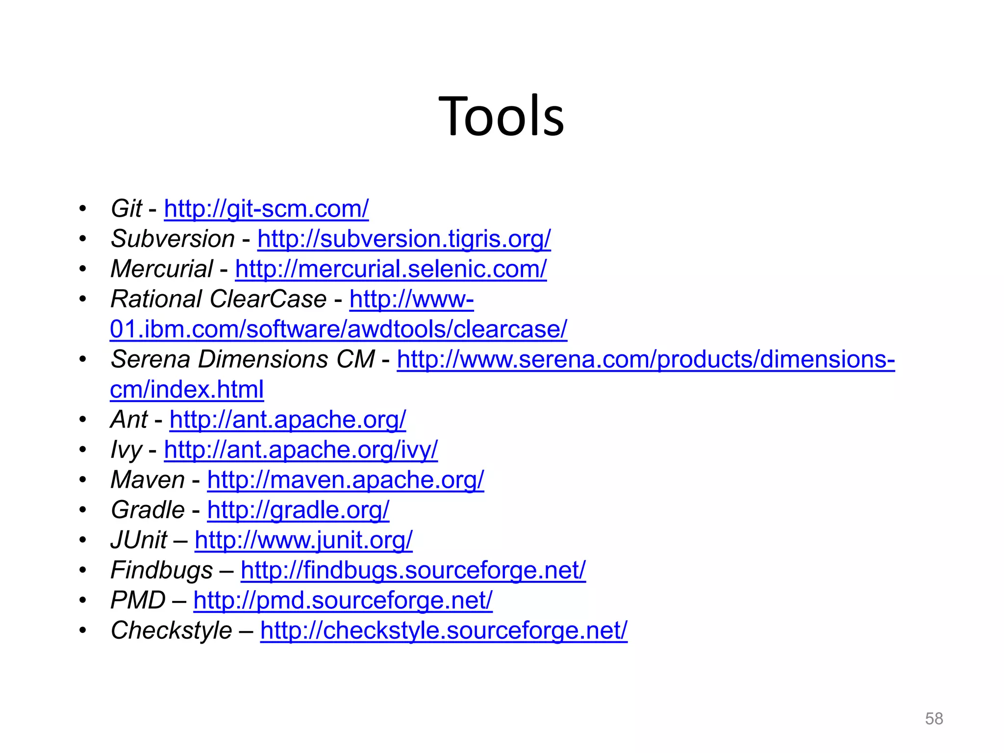 Tools
•   Git - http://git-scm.com/
•   Subversion - http://subversion.tigris.org/
•   Mercurial - http://mercurial.selenic.com/
•   Rational ClearCase - http://www-
    01.ibm.com/software/awdtools/clearcase/
•   Serena Dimensions CM - http://www.serena.com/products/dimensions-
    cm/index.html
•   Ant - http://ant.apache.org/
•   Ivy - http://ant.apache.org/ivy/
•   Maven - http://maven.apache.org/
•   Gradle - http://gradle.org/
•   JUnit – http://www.junit.org/
•   Findbugs – http://findbugs.sourceforge.net/
•   PMD – http://pmd.sourceforge.net/
•   Checkstyle – http://checkstyle.sourceforge.net/


                                                                        58
 