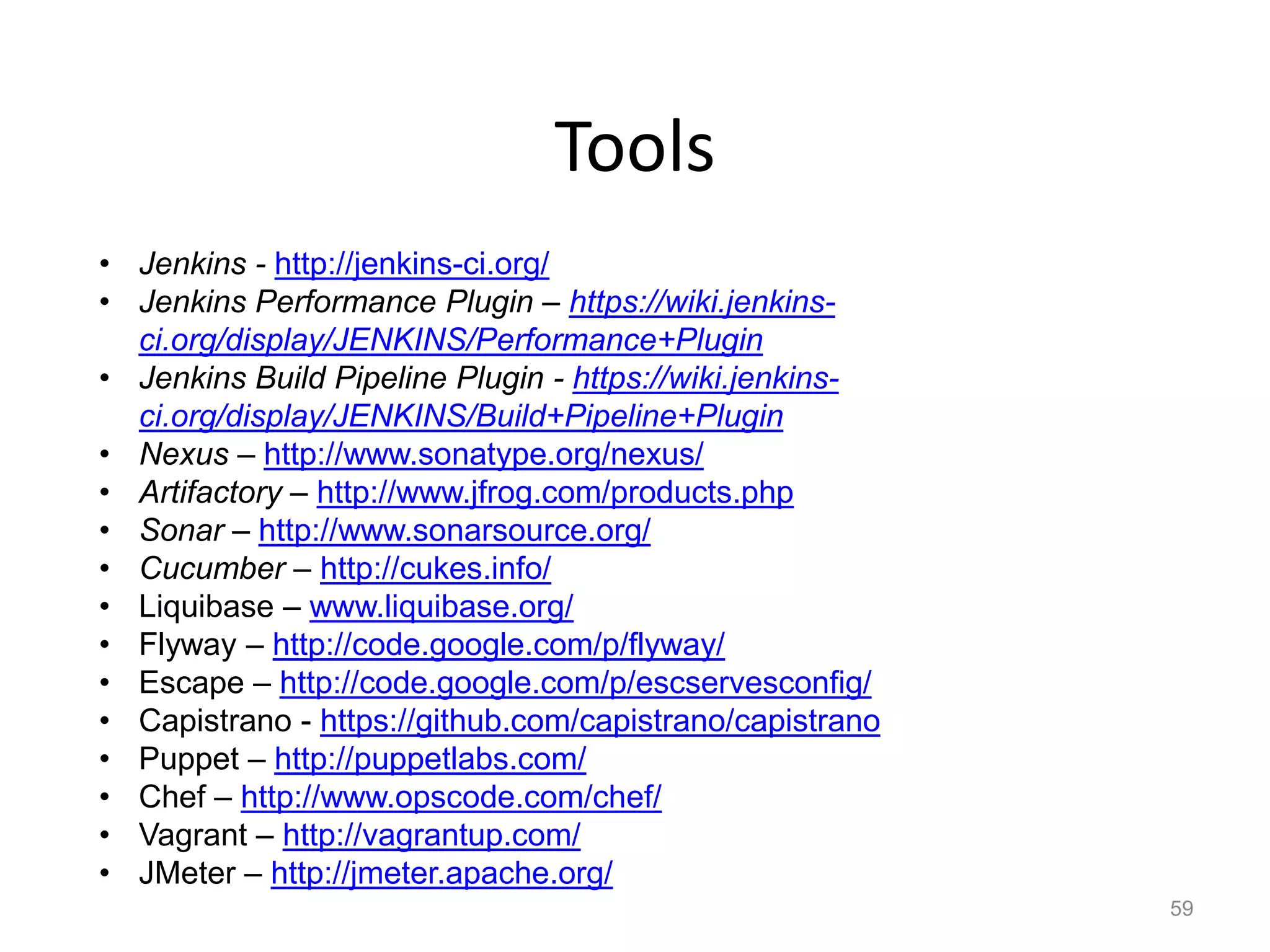 Tools
• Jenkins - http://jenkins-ci.org/
• Jenkins Performance Plugin – https://wiki.jenkins-
  ci.org/display/JENKINS/Performance+Plugin
• Jenkins Build Pipeline Plugin - https://wiki.jenkins-
  ci.org/display/JENKINS/Build+Pipeline+Plugin
• Nexus – http://www.sonatype.org/nexus/
• Artifactory – http://www.jfrog.com/products.php
• Sonar – http://www.sonarsource.org/
• Cucumber – http://cukes.info/
• Liquibase – www.liquibase.org/
• Flyway – http://code.google.com/p/flyway/
• Escape – http://code.google.com/p/escservesconfig/
• Capistrano - https://github.com/capistrano/capistrano
• Puppet – http://puppetlabs.com/
• Chef – http://www.opscode.com/chef/
• Vagrant – http://vagrantup.com/
• JMeter – http://jmeter.apache.org/
                                                          59
 