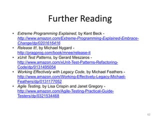 Further Reading
• Extreme Programming Explained, by Kent Beck -
  http://www.amazon.com/Extreme-Programming-Explained-Embrace-
  Change/dp/0201616416
• Release It!, by Michael Nygard -
  http://pragprog.com/book/mnee/release-it
• xUnit Test Patterns, by Gerard Meszaros -
  http://www.amazon.com/xUnit-Test-Patterns-Refactoring-
  Code/dp/0131495054
• Working Effectively with Legacy Code, by Michael Feathers -
  http://www.amazon.com/Working-Effectively-Legacy-Michael-
  Feathers/dp/0131177052
• Agile Testing, by Lisa Crispin and Janet Gregory -
  http://www.amazon.com/Agile-Testing-Practical-Guide-
  Testers/dp/0321534468



                                                                 62
 